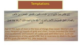 َ‫ِّن‬‫ي‬ُ‫ز‬
‫ي‬‫ن‬َ‫ب‬ْ‫ال‬ َ‫و‬ ‫اء‬َ‫س‬ِّ‫الن‬ َ‫ن‬‫م‬ ‫ات‬ َ‫و‬َ‫ه‬َّ‫ش‬‫ال‬ ُّ‫ب‬ُ‫ح‬ ‫اس‬َّ‫ن‬‫ل‬‫ل‬
َ‫ن‬‫م‬ ‫ة‬ َ‫ر‬َ‫ط‬‫ن‬َ‫ق‬ُ‫م‬ْ‫ال‬ ‫ير‬‫َاط‬‫ن‬َ‫ق‬ْ‫ال‬ َ‫و‬ َ‫ن‬
‫َب‬‫ه‬َّ‫ذ‬‫ال‬
‫ث‬ ْ‫ر‬َ‫ح‬ْ‫ال‬ َ‫و‬ ‫ام‬َ‫ع‬ْ‫ن‬َ ْ
‫اْل‬ َ‫و‬ ‫ة‬َ‫م‬ َّ‫و‬َ‫س‬ُ‫م‬ْ‫ال‬ ‫ْل‬‫ي‬َ‫خ‬ْ‫ال‬ َ‫و‬ ‫ة‬َّ‫ض‬‫ف‬ْ‫ال‬ َ‫و‬
‫ا‬َ‫ي‬ْ‫ن‬ُّ‫د‬‫ال‬ ‫اة‬َ‫ي‬َ‫ح‬ْ‫ال‬ ُ‫ع‬‫ا‬َ‫ت‬َ‫م‬ َ‫ك‬‫ل‬ََٰ‫ذ‬ ۗ
ُ َّ
‫ّللا‬ َ‫و‬ ۗ
ُ‫ح‬ ُ‫ه‬َ‫د‬‫ن‬‫ع‬
ُ‫ن‬ْ‫س‬
‫آب‬َ‫م‬ْ‫ال‬
Fair in the eyes of men is the love of things they covet: Women and
sons; Heaped-up hoards of gold and silver; horses branded (for blood
and excellence); and (wealth of) cattle and well-tilled land. Such are
the possessions of this world's life; but in nearness to Allah is the best
of the goals (To return to). (Ale Imran:14)
Temptations
 