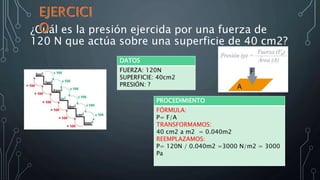 ¿Cuál es la presión ejercida por una fuerza de
120 N que actúa sobre una superficie de 40 cm2?
DATOS
FUERZA: 120N
SUPERFICIE: 40cm2
PRESIÓN: ?
PROCEDIMIENTO
FÓRMULA:
P= F/A
TRANSFORMAMOS:
40 cm2 a m2 = 0.040m2
REEMPLAZAMOS:
P= 120N / 0.040m2 =3000 N/m2 = 3000
Pa
 