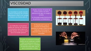 VISCOSIDAD
La viscosidad se puede entender
como la resistencia de un fluido
(Resistencia a fluir) a ser cortado
al ejercer una fuerza sobre él
Fluidos viscosos: El aceite de
cocina, la brea y la miel a
diferencia del agua, el vinagre y
la leche.
La viscosidad puede disminuirse
al aumentar su temperatura.
Las moléculas se encuentran
unidas por fuerzas de cohesión; y
se encuentra sobre todo en el
estado líquido una fuerza mayor
que en el estado gaseoso
En líquidos por lo que al
aumentar la temperatura
aumenta la energía cinética de las
moléculas y disminuye la
atracción entre partículas o su
viscosidad.
En gases al aumentar la energía
cinética de las moléculas cuando
sube la temperatura estas se
intercambian entre sí y aumenta
la atracción entre ellas, por lo
que la viscosidad es mayor
 