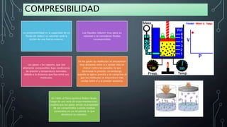 COMPRESIBILIDAD
La compresibilidad es la capacidad de un
fluido de reducir su volumen ante la
acción de una fuerza externa.
Los líquidos reducen muy poco su
volumen y se consideran fluidos
incompresibles
Los gases y los vapores, que son
altamente compresibles bajo condiciones
de presión y temperatura normales,
debido a la distancia que hay entre sus
moléculas.
En los gases las moléculas se encuentran
muy distantes entre sí y tardan más en
chocar contra las paredes, lo que
disminuye la presión; sin embargo,
cuando se ejerce presión y se comprime el
gas las moléculas se encuentran más
unidas entre sí y la presión aumenta.
En 1660, el físico químico Robert Boyle,
luego de una serie de experimentaciones,
explicó que los gases tenían la propiedad
de ser comprimidos cuando estaban
contenidos en un recipiente, lo que
disminuía su volumen.
 