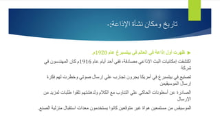 ‫اإلذاعة‬ ‫نشأة‬ ‫ومكان‬ ‫تاريخ‬
:
-

‫عام‬ ‫بيتسبرغ‬ ‫في‬ ‫العالم‬ ‫في‬ ‫إذاعة‬ ‫أول‬ ‫ظهرت‬
1920
‫م‬
.
‫عام‬ ‫أيام‬ ‫أحد‬ ‫ففي‬ ،‫مصادفة‬ ‫اإلذاعي‬ ‫البث‬ ‫إمكانيات‬ ‫اكتشفت‬
1916
‫في‬ ‫المهندسون‬ ‫كان‬ ‫م‬
‫شركة‬
‫لهم‬ ‫وخطرت‬ ‫صوتي‬ ‫إرسال‬ ‫علي‬ ‫تجارب‬ ‫يجرون‬ ‫أمريكا‬ ‫في‬ ‫بيتسبرغ‬ ‫في‬ ‫تصنيع‬
‫فكرة‬
‫الموسيقيمن‬ ‫إرسال‬
‫لمزي‬ ‫طلبات‬ ‫تلقوا‬ ‫ولدهشتهم‬ ‫الكالم‬ ‫مع‬ ‫التناوب‬ ‫علي‬ ‫الحاكي‬ ‫أسطونات‬ ‫عن‬ ‫الصادرة‬
‫من‬ ‫د‬
‫اإلرسال‬
‫منزل‬ ‫استقبال‬ ‫معدات‬ ‫يستخدمون‬ ‫كانوا‬ ‫متوقعين‬ ‫غير‬ ‫هواة‬ ‫مستمعين‬ ‫من‬ ‫الموسيقس‬
‫الصنع‬ ‫ية‬
.
 
