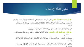 ‫اإلذاعة‬ ‫نشأة‬ ‫تطور‬
:
-

‫األولي‬ ‫العالمية‬ ‫الحرب‬ ‫قبل‬
:
‫اتص‬ ‫كوسيلة‬ ‫الفترة‬ ‫تلك‬ ‫في‬ ‫مستخداما‬ ‫الراديو‬ ‫كان‬
‫بالسفن‬ ‫ال‬
‫الوقت‬ ‫ذلك‬ ‫في‬ ‫متطورة‬ ‫تكن‬ ‫لم‬ ‫الاليلكية‬ ‫االتصاالت‬ ‫ألن‬ ‫البحروذلك‬ ‫في‬ ‫الموجودة‬
‫وكان‬
‫الراديو‬
‫الضرورية‬ ‫و‬ ‫الطارئة‬ ‫الحاالت‬ ‫في‬ ‫بالسفن‬ ‫لالتصال‬ ‫األفضل‬ ‫الوسيلة‬
.

‫الماضي‬ ‫القرن‬ ‫عشرينيات‬ ‫خالل‬
:
‫عشرينيات‬ ‫في‬ ‫والشيوع‬ ‫بالتطور‬ ‫اإلذاعة‬ ‫بدأت‬
‫القرن‬
‫الماضي‬
‫ا‬ ‫اإلذاعية‬ ‫المحطات‬ ‫الي‬ ‫لالستماع‬ ‫الراديو‬ ‫أجهزة‬ ‫بشراء‬ ‫الناس‬ ‫من‬ ‫المدنيون‬ ‫بدأ‬ ‫بحيث‬
‫لتي‬
‫بدأت‬
‫إذاعة‬ ‫ظهرت‬ ‫بحيث‬ ‫وأوربا‬ ‫المتحدةاألمريكية‬ ‫الواليات‬ ‫في‬ ‫بالظهور‬
KDKA
‫مدينة‬ ‫في‬
 