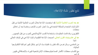 ‫اإلذاعة‬ ‫نشأة‬ ‫تطور‬ ‫تابع‬
:
-

‫الثانية‬ ‫العالمية‬ ‫الحرب‬ ‫بعد‬
:
‫الثانية‬ ‫العالمية‬ ‫الحرب‬ ‫خالل‬ ‫اإلذاعة‬ ‫استخدمت‬ ‫لقد‬
‫قبل‬ ‫من‬
‫إغ‬ ‫أن‬ ‫بعد‬ ‫وخاصة‬ ‫للشعب‬ ‫الحرب‬ ‫أخبار‬ ‫بث‬ ‫في‬ ‫المتحدة‬ ‫والمملكة‬ ‫المتحدة‬ ‫اإللواليات‬
‫الق‬
‫محطات‬
‫قب‬ ‫من‬ ‫للحرب‬ ‫الألييدالشعبي‬ ‫لكسب‬ ‫باستخدامة‬ ‫الحكومات‬ ‫قامت‬ ‫وقد‬ ،‫التلفزيون‬
‫الجمهور‬ ‫ل‬
.

‫الحالي‬ ‫القرن‬ ‫عشرينيات‬ ‫في‬
:
‫ال‬ ‫في‬ ‫اإلذاعي‬ ‫والبث‬ ‫التقليدية‬ ‫اإلذاعة‬ ‫أصبحت‬
‫الحالي‬ ‫وقت‬
‫شيئا‬
‫ال‬ ‫لمواكبة‬ ‫كبير‬ ‫بشكل‬ ‫الراديو‬ ‫بث‬ ‫تقنيات‬ ‫تطورت‬ ‫ذلك‬ ‫من‬ ‫وبالرغم‬ ،‫الماضي‬ ‫من‬
‫تكنولوجيا‬
،‫الحالية‬
‫باإلضافةال‬ ،‫كبيرة‬ ‫اإلنترنتشعبية‬ ‫الصناعيةومحطات‬ ‫األقمار‬ ‫محطات‬ ‫اكتساب‬ ‫مع‬
‫ظهور‬ ‫ي‬
 