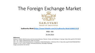 The Foreign Exchange Market
Sudhanshu Bhatt (https://www.linkedin.com/in/sudhanshu-bhatt-b3665115/)
MBA –IBA
25.04.2023
References
Bulatov, A. (2023). World Economy and International Business Theories, Trends, and Challenges. In Springer. https://doi.org/10.12737/16614
Hill, C. W. L. (2022). Global Business Today 12e Charles.
Hill, C. W. L. (2023). International Business: Competing in Global Marketplace. In McGraw Hill LLC. https://doi.org/10.4324/9780203879412
Shenkar, O., Luo, Y., & Chi, T. (2022). International Business, Routledge. Routledge.
Images sourced from the internet
 