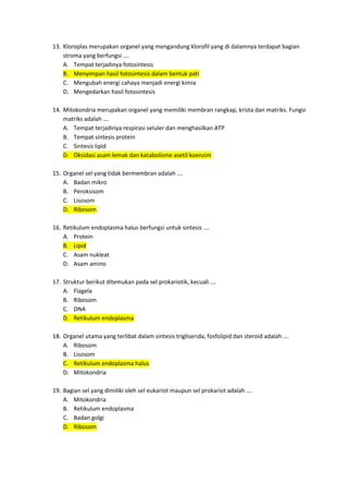 13. Kloroplas merupakan organel yang mengandung klorofil yang di dalamnya terdapat bagian
stroma yang berfungsi ….
A. Tempat terjadinya fotosintesis
B. Menyimpan hasil fotosintesis dalam bentuk pati
C. Mengubah energi cahaya menjadi energi kimia
D. Mengedarkan hasil fotosintesis
14. Mitokondria merupakan organel yang memiliki membran rangkap, krista dan matriks. Fungsi
matriks adalah ….
A. Tempat terjadinya respirasi seluler dan menghasilkan ATP
B. Tempat sintesis protein
C. Sintesis lipid
D. Oksidasi asam lemak dan katabolisme asetil koenzim
15. Organel sel yang tidak bermembran adalah ….
A. Badan mikro
B. Peroksisom
C. Lisosom
D. Ribosom
16. Retikulum endoplasma halus berfungsi untuk sintesis ….
A. Protein
B. Lipid
C. Asam nukleat
D. Asam amino
17. Struktur berikut ditemukan pada sel prokariotik, kecuali ….
A. Flagela
B. Ribosom
C. DNA
D. Retikulum endoplasma
18. Organel utama yang terlibat dalam sintesis trigliserida, fosfolipid dan steroid adalah ….
A. Ribosom
B. Lisosom
C. Retikulum endoplasma halus
D. Mitokondria
19. Bagian sel yang dimiliki oleh sel eukariot maupun sel prokariot adalah ….
A. Mitokondria
B. Retikulum endoplasma
C. Badan golgi
D. Ribosom
 