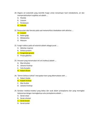 20. Organe sel eukariotik yang memiliki fungsi untuk menyimpan hasil metabolisme, air dan
memperatahankan turgiditas sel adalah ….
A. Plastida
B. Lisosom
C. Peroksisom
D. Vakuola
21. Penyusutan ekor berudu pada saat metamorfosis disebabkan oleh aktivitas ….
A. Lisosom
B. Badan golgi
C. Mitokondria
D. Ribosom
22. Fungsi nukleus pada sel eukariot adalah sebagai pusat ….
A. Aktivitas respirasi
B. Sintesis protein
C. Pengendali genetik
D. Proses glikolisis
23. Ilmuwan yang menemukan inti sel (nukleus) adalah ….
A. Max Schultze
B. Johanes Purkinje
C. Felix Durjadin
D. Robert Brown
24. “Omne Cellula e Cellula” merupakan teori yang dikemukakan oleh ….
A. Robert Hooke
B. Rudolf Virchow
C. Max Scultze
D. Johanes Purkinje
25. Gerakan molekul-molekul yang bebas dan acak dalam protoplasma dan yang meningkat
tekanannya dengan meningkatnya suhu protoplasma adalah ….
A. Gerak rotasi
B. Gerak sirkulasi
C. Gerak brown
D. Gerak tyndal
 