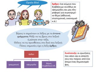 Άρθρο: ένα κείμενο που
διαβάζουμε συνήθως σε
εφημερίδες και μας πλη-
ροφορεί για συγκεκριμέ-
νο θέμα (αθλητικό,
επιστημονικό, οικονομικό
κ.ά.)
Συνέντευξη: οι ερωτήσεις
που κάνει και οι απαντή-
σεις που παίρνει από ένα
άτομο ένας δημοσιογρά-
φος.
άρθρο
γραμματική εφημερίδα
Νόμοι,
συμβόλαια κτλ.
 