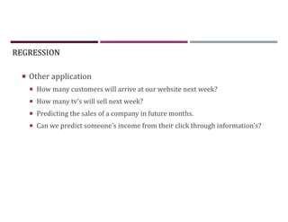 REGRESSION
 Other application
 How many customers will arrive at our website next week?
 How many tv’s will sell next week?
 Predicting the sales of a company in future months.
 Can we predict someone’s income from their click through information's?
 