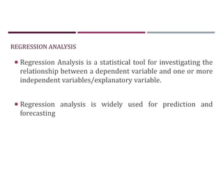 REGRESSION ANALYSIS
 Regression Analysis is a statistical tool for investigating the
relationship between a dependent variable and one or more
independent variables/explanatory variable.
 Regression analysis is widely used for prediction and
forecasting
 