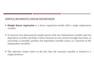 SIMPLE/BIVARIATE LINEAR REGRESSION
 Simple linear regression is a linear regression model with a single explanatory
variable.
 It concerns two-dimensional sample points with one independent variable and one
dependent variable and finds a linear function (a non-vertical straight line) that, as
accurately as possible, predicts the dependent variable values as a function of the
independent variables.
 The adjective simple refers to the fact that the outcome variable is related to a
single predictor.
 