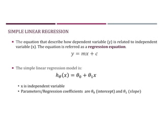 SIMPLE LINEAR REGRESSION
 The equation that describe how dependent variable (y) is related to independent
variable (x). The equation is referred as a regression equation.
= +
 The simple linear regression model is:
• x is independent variable
• Parameters/Regression coefficients are (intercept) and ( )
ℎ = +
 