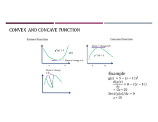 CONVEX AND CONCAVE FUNCTION
g(z)
b
a
a b
Slope of change is 0
Slope of change is 0
Slope of change
is 0
g′′( ) ≥ 0
< 0
Example
g( ) = 5 − ( − 10)
( ( )
= 0 − 2 − 10
= -2z + 20
Set ( ( )⁄ = 0
z = 10
Concave Function
Convex Function
 