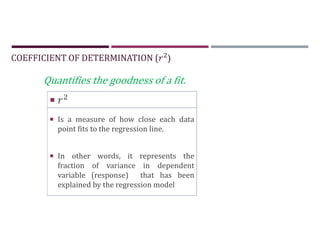 COEFFICIENT OF DETERMINATION ( )

 Is a measure of how close each data
point fits to the regression line.
 In other words, it represents the
fraction of variance in dependent
variable (response) that has been
explained by the regression model
Quantifies the goodness of a fit.
 