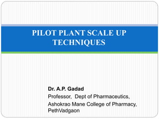 Dr. A.P. Gadad
Professor, Dept of Pharmaceutics,
Ashokrao Mane College of Pharmacy,
PethVadgaon
PILOT PLANT SCALE UP
TECHNIQUES
 