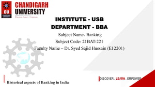 DISCOVER . LEARN . EMPOWER
Historical aspects of Banking in India
INSTITUTE - USB
DEPARTMENT - BBA
Subject Name- Banking
Subject Code- 21BAT-221
Faculty Name – Dr. Syed Sajid Hussain (E12201)
 