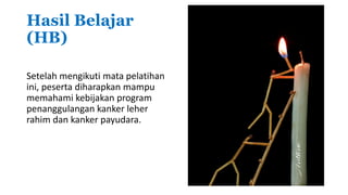 Hasil Belajar
(HB)
Setelah mengikuti mata pelatihan
ini, peserta diharapkan mampu
memahami kebijakan program
penanggulangan kanker leher
rahim dan kanker payudara.
 