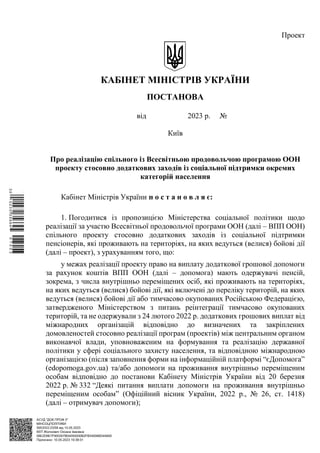 АСУД "ДОК ПРОФ 3"
МІНСОЦПОЛІТИКИ
5953/0/2-23/56 від 10.05.2023
КЕП Жолнович Оксана Іванівна
58E2D9E7F900307B04000000B2FB340066D4A600
Підписано: 10.05.2023 19:38:01
Проект
КАБІНЕТ МІНІСТРІВ УКРАЇНИ
ПОСТАНОВА
від 2023 р. №
Київ
Про реалізацію спільного із Всесвітньою продовольчою програмою ООН
проекту стосовно додаткових заходів із соціальної підтримки окремих
категорій населення
Кабінет Міністрів України п о с т а н о в л я є:
1. Погодитися із пропозицією Міністерства соціальної політики щодо
реалізації за участю Всесвітньої продовольчої програми ООН (далі – ВПП ООН)
спільного проекту стосовно додаткових заходів із соціальної підтримки
пенсіонерів, які проживають на територіях, на яких ведуться (велися) бойові дії
(далі – проект), з урахуванням того, що:
у межах реалізації проекту право на виплату додаткової грошової допомоги
за рахунок коштів ВПП ООН (далі – допомога) мають одержувачі пенсій,
зокрема, з числа внутрішньо переміщених осіб, які проживають на територіях,
на яких ведуться (велися) бойові дії, які включені до переліку територій, на яких
ведуться (велися) бойові дії або тимчасово окупованих Російською Федерацією,
затвердженого Міністерством з питань реінтеграції тимчасово окупованих
територій, та не одержували з 24 лютого 2022 р. додаткових грошових виплат від
міжнародних організацій відповідно до визначених та закріплених
домовленостей стосовно реалізації програм (проектів) між центральним органом
виконавчої влади, уповноваженим на формування та реалізацію державної
політики у сфері соціального захисту населення, та відповідною міжнародною
організацією (після заповнення форми на інформаційній платформі “єДопомога”
(edopomoga.gov.ua) та/або допомоги на проживання внутрішньо переміщеним
особам відповідно до постанови Кабінету Міністрів України від 20 березня
2022 р. № 332 “Деякі питання виплати допомоги на проживання внутрішньо
переміщеним особам” (Офіційний вісник України, 2022 р., № 26, ст. 1418)
(далі – отримувач допомоги);
$`1@BC0|
S
UVVTu¢
®
¡
«
¡
¤
¡
®
¡
§
 