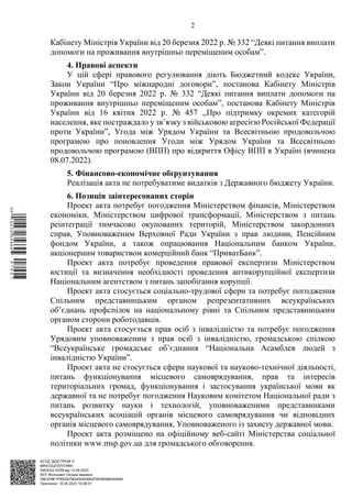 АСУД "ДОК ПРОФ 3"
МІНСОЦПОЛІТИКИ
5953/0/2-23/56 від 10.05.2023
КЕП Жолнович Оксана Іванівна
58E2D9E7F900307B04000000B2FB340066D4A600
Підписано: 10.05.2023 19:38:01
2
Кабінету Міністрів України від 20 березня 2022 р. № 332 “Деякі питання виплати
допомоги на проживання внутрішньо переміщеним особам”.
4. Правові аспекти
У цій сфері правового регулювання діють Бюджетний кодекс України,
Закон України “Про міжнародні договори”, постанова Кабінету Міністрів
України від 20 березня 2022 р. № 332 “Деякі питання виплати допомоги на
проживання внутрішньо переміщеним особам”, постанова Кабінету Міністрів
України від 16 квітня 2022 р. № 457 ,,Про підтримку окремих категорій
населення, яке постраждало у зв’язку з військовою агресією Російської Федерації
проти України”, Угода між Урядом України та Всесвітньою продовольчою
програмою про поновлення Угоди між Урядом України та Всесвітньою
продовольчою програмою (ВПП) про відкриття Офісу ВПП в Україні (вчинена
08.07.2022).
5. Фінансово-економічне обґрунтування
Реалізація акта не потребуватиме видатків з Державного бюджету України.
6. Позиція заінтересованих сторін
Проект акта потребує погодження Міністерством фінансів, Міністерством
економіки, Міністерством цифрової трансформації, Міністерством з питань
реінтеграції тимчасово окупованих територій, Міністерством закордонних
справ, Уповноваженим Верховної Ради України з прав людини, Пенсійним
фондом України, а також опрацювання Національним банком України,
акціонерним товариством комерційний банк “ПриватБанк”.
Проект акта потребує проведення правової експертизи Міністерством
юстиції та визначення необхідності проведення антикорупційної експертизи
Національним агентством з питань запобігання корупції.
Проект акта стосується соціально-трудової сфери та потребує погодження
Спільним представницьким органом репрезентативних всеукраїнських
об’єднань профспілок на національному рівні та Спільним представницьким
органом сторони роботодавців.
Проект акта стосується прав осіб з інвалідністю та потребує погодження
Урядовим уповноваженим з прав осіб з інвалідністю, громадською спілкою
“Всеукраїнське громадське об’єднання “Національна Асамблея людей з
інвалідністю України”.
Проект акта не стосується сфери наукової та науково-технічної діяльності,
питань функціонування місцевого самоврядування, прав та інтересів
територіальних громад, функціонування і застосування української мови як
державної та не потребує погодження Науковим комітетом Національної ради з
питань розвитку науки і технологій, уповноваженими представниками
всеукраїнських асоціацій органів місцевого самоврядування чи відповідних
органів місцевого самоврядування, Уповноваженого із захисту державної мови.
Проект акта розміщено на офіційному веб-сайті Міністерства соціальної
політики www.msp.gov.ua для громадського обговорення.
$`1@BC0|
S
UVVTu¢
¤
¡
µ
¡
®
¡
¤
¡
«
 