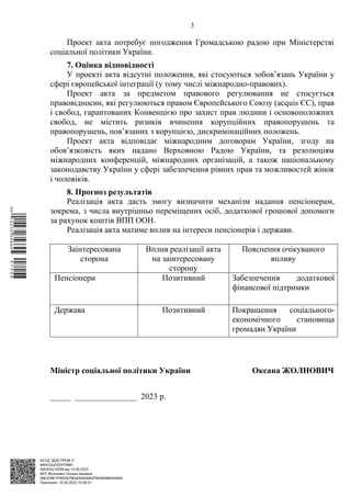 АСУД "ДОК ПРОФ 3"
МІНСОЦПОЛІТИКИ
5953/0/2-23/56 від 10.05.2023
КЕП Жолнович Оксана Іванівна
58E2D9E7F900307B04000000B2FB340066D4A600
Підписано: 10.05.2023 19:38:01
3
Проект акта потребує погодження Громадською радою при Міністерстві
соціальної політики України.
7. Оцінка відповідності
У проекті акта відсутні положення, які стосуються зобовʼязань України у
сфері європейської інтеграції (у тому числі міжнародно-правових).
Проект акта за предметом правового регулювання не стосується
правовідносин, які регулюються правом Європейського Союзу (acquis ЄС), прав
і свобод, гарантованих Конвенцією про захист прав людини і основоположних
свобод, не містить ризиків вчинення корупційних правопорушень та
правопорушень, пов’язаних з корупцією, дискримінаційних положень.
Проект акта відповідає міжнародним договорам України, згоду на
обов’язковість яких надано Верховною Радою України, та резолюціям
міжнародних конференцій, міжнародних організацій, а також національному
законодавству України у сфері забезпечення рівних прав та можливостей жінок
і чоловіків.
8. Прогноз результатів
Реалізація акта дасть змогу визначити механізм надання пенсіонерам,
зокрема, з числа внутрішньо переміщених осіб, додаткової грошової допомоги
за рахунок коштів ВПП ООН.
Реалізація акта матиме вплив на інтереси пенсіонерів і держави.
Заінтересована
сторона
Вплив реалізації акта
на заінтересовану
сторону
Пояснення очікуваного
впливу
Пенсіонери Позитивний Забезпечення додаткової
фінансової підтримки
Держава Позитивний Покращення соціального-
економічного становища
громадян України
Міністр соціальної політики України Оксана ЖОЛНОВИЧ
_____ _______________ 2023 р.
$`1@BC0|
S
UVVTu¢
¤
¡
µ
¡
¤
¡
®
¡
¬
 