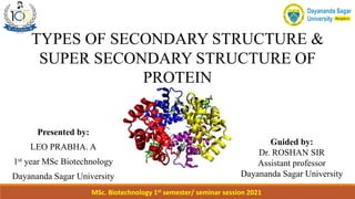 TYPES OF SECONDARY STRUCTURE &
SUPER SECONDARY STRUCTURE OF
PROTEIN
Presented by:
LEO PRABHA. A
1st year MSc Biotechnology
Dayananda Sagar University
Guided by:
Dr. ROSHAN SIR
Assistant professor
Dayananda Sagar University
MSc. Biotechnology 1st semester/ seminar session 2021
 
