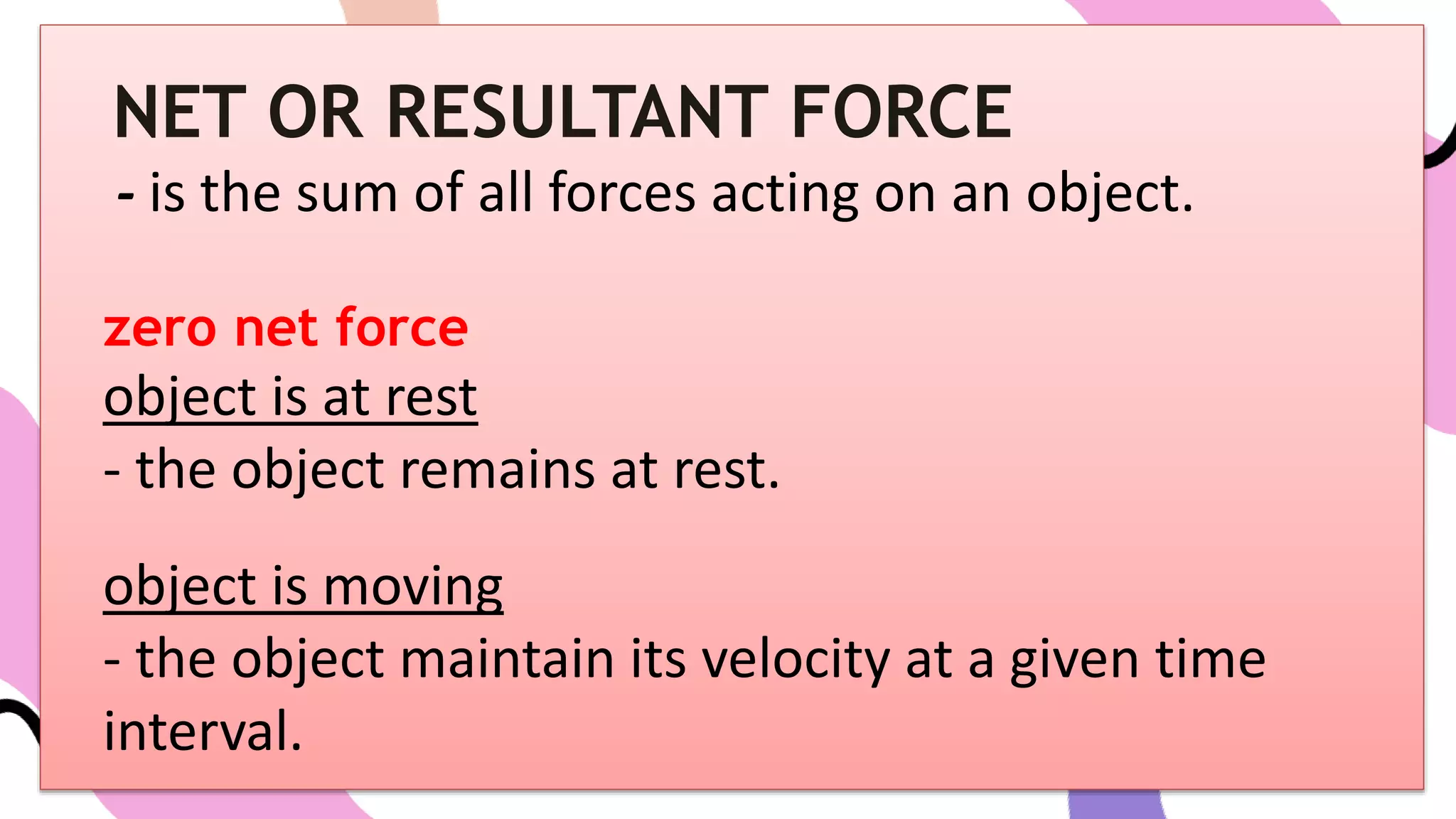 NET OR RESULTANT FORCE
- is the sum of all forces acting on an object.
zero net force
object is at rest
- the object remains at rest.
object is moving
- the object maintain its velocity at a given time
interval.
 