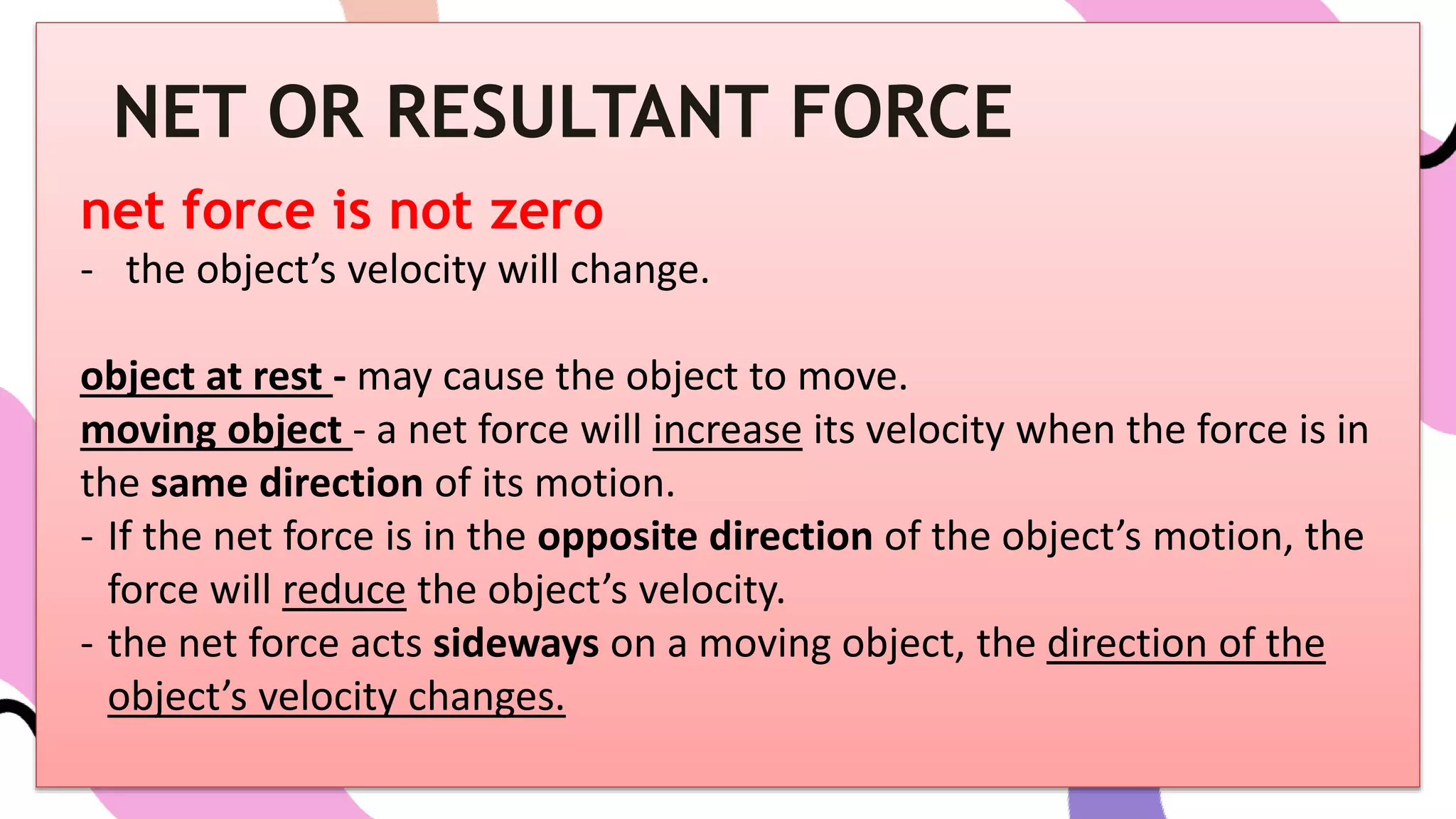 net force is not zero
- the object’s velocity will change.
object at rest - may cause the object to move.
moving object - a net force will increase its velocity when the force is in
the same direction of its motion.
- If the net force is in the opposite direction of the object’s motion, the
force will reduce the object’s velocity.
- the net force acts sideways on a moving object, the direction of the
object’s velocity changes.
NET OR RESULTANT FORCE
 