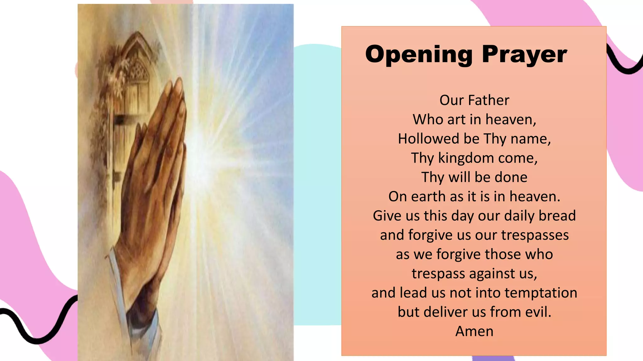 Our Father
Who art in heaven,
Hollowed be Thy name,
Thy kingdom come,
Thy will be done
On earth as it is in heaven.
Give us this day our daily bread
and forgive us our trespasses
as we forgive those who
trespass against us,
and lead us not into temptation
but deliver us from evil.
Amen
Opening Prayer
 