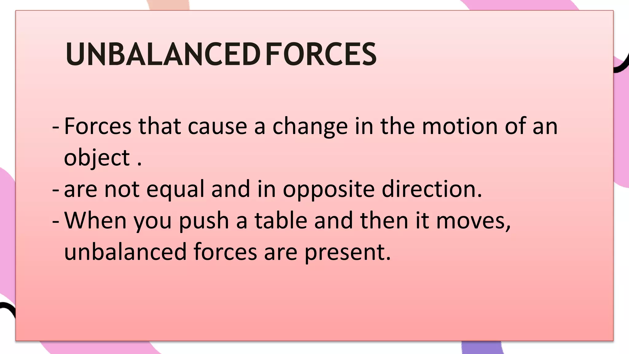 UNBALANCEDFORCES
-Forces that cause a change in the motion of an
object .
-are not equal and in opposite direction.
-When you push a table and then it moves,
unbalanced forces are present.
 