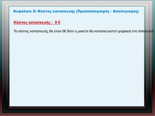 Κεφάλαιο 9: Κόστος κατασκευής (Προϋπολογισμός - Απολογισμός)
Κόστος κατασκευής : 0 €
Το κόστος κατασκευής θα είναι 0€ διότι η μακέτα θα κατασκευαστεί ψηφιακά στο tinkercad!
 
