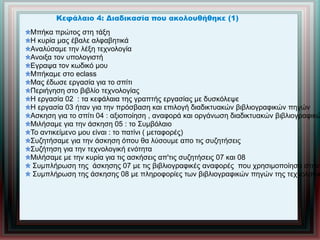 Κεφάλαιο 4: Διαδικασία που ακολουθήθηκε (1)
Μπήκα πρώτος στη τάξη
Η κυρία μας έβαλε αλφαβητικά
Αναλύσαμε την λέξη τεχνολογία
Ανοιξα τον υπολογιστή
Εγραψα τον κωδικό μου
Μπήκαμε στο eclass
Μας έδωσε εργασία για το σπίτι
Περιήγηση στο βιβλίο τεχνολογίας
Η εργασία 02 : τα κεφάλαια της γραπτής εργασίας με δυσκόλεψε
Η εργασία 03 ήταν για την πρόσβαση και επιλογή διαδικτυακών βιβλιογραφικών πηγών
Ασκηση για το σπίτι 04 : αξιοποίηση , αναφορά και οργάνωση διαδικτυακών βιβλιογραφικώ
Μιλήσαμε για την άσκηση 05 : το Συμβόλαιο
Το αντικείμενο μου είναι : το πατίνι ( μεταφορές)
Συζητήσαμε για την άσκηση όπου θα λύσουμε απο τις συζητήσεις
Συζήτηση για την τεχνολογική ενότητα
Μιλήσαμε με την κυρία για τις ασκήσεις απ'τις συζητήσεις 07 και 08
Συμπλήρωση της άσκησης 07 με τις βιβλιογραφικές αναφορές που χρησιμοποίησα στην
Συμπλήρωση της άσκησης 08 με πληροφορίες των βιβλιογραφικών πηγών της τεχνολογικ
 