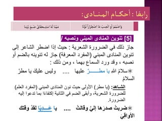 [
5
]
‫ونصبه‬ ‫المبني‬ ‫المنادى‬ ‫تنوين‬
/
‫جاز‬
‫الشعرية‬ ‫الضرورة‬ ‫في‬ ‫ذلك‬
:
‫إ‬ ‫الشاعر‬ ‫اضطر‬ ‫إذا‬ ‫حيث‬
‫لى‬
‫المبني‬ ‫المنادى‬ ‫تنوين‬
(
‫المعرفة‬ ‫المفرد‬
)
‫ب‬ ‫تنوينه‬ ‫له‬ ‫جاز‬
‫أو‬ ‫الضم‬
‫وقد‬ ، ‫نصبه‬
‫ذلك‬ ‫ومن‬ ، ‫بهما‬ ‫السماع‬ ‫ورد‬
:

ِ‫للا‬ ُ‫م‬‫سال‬
ٌ‫مطـــــــر‬ ‫يا‬
‫عليها‬
....
‫عليك‬ ِ
‫وليس‬
ُ‫مطر‬ ‫يا‬
ُ‫م‬‫السال‬
‫الشـاهد‬
:
(
‫مطر‬ ‫يا‬
)
‫المبني‬ ‫المنادى‬ ‫نون‬ ‫حيث‬ ‫األولى‬
(
‫العل‬ ‫المفرد‬
‫م‬
)
‫الثانية‬ ‫في‬ ‫الضم‬ ‫وأبقى‬ ،‫الشعرية‬ ‫للضرورة‬
‫ا‬ً‫ء‬‫إكتفا‬
‫ت‬ ‫بما‬
‫إليه‬ ‫دعوا‬
‫الضرورة‬
.

ْ‫وقالت‬ َّ‫إلي‬ ‫ها‬َ‫صدر‬ ْ‫ضربت‬
....
‫ي‬
‫ا‬
‫ا‬ً‫ي‬ِ‫د‬‫َــــ‬‫ع‬
‫وقتك‬ ْ‫د‬‫لق‬
‫ا‬
‫ﻷ‬
َ‫ي‬ِ‫ق‬‫وا‬
ْ‫م‬ُ‫م‬ْ‫اض‬َ‫و‬
ً‫ا‬‫ر‬‫ا‬َ‫ر‬ ِ
‫ط‬ْ‫اض‬‫ا‬َ‫م‬ ْ
‫ب‬ ِ
‫ص‬ْ‫ان‬ ِ‫و‬‫ا‬
‫ا‬َ‫ن‬َّ‫و‬ُ‫ن‬
‫ـا‬‫ـ‬َّ‫ـم‬َ‫م‬
ٍ
‫ـم‬‫ـ‬‫ـ‬‫ـ‬َ‫ض‬ ُ
‫اق‬َ‫ـحق‬‫ـ‬‫ـ‬‫ـ‬‫ـ‬‫ـ‬ِ‫ت‬ْ‫اس‬ ُ‫ه‬
َ
‫ل‬
‫ـا‬‫ن‬ِ‫ـ‬‫ي‬ُ‫ب‬
 