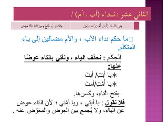 ‫ياء‬ ‫إلى‬ ‫مضافين‬ ‫واألم‬ ، ‫األب‬ ‫نداء‬ ‫حكم‬ ‫ما‬
‫المتكلم‬
.
‫الحكم‬
:
‫ا‬ً‫ض‬‫عو‬ ‫بالتاء‬ ‫ونأتي‬ ، ‫الياء‬ ‫نحذف‬
‫عنها‬
:

‫يا‬
ِ‫ت‬‫ب‬‫أ‬
/
‫أبت‬

ِ‫ت‬َّ‫م‬ُ‫أ‬ ‫يا‬
/
‫أمت‬
‫وكسرها‬ ،‫التاء‬ ‫بفتح‬
.
‫فال‬
‫تقول‬
:
، ‫أبتي‬ ‫يا‬
‫ويا‬
‫التاء‬ ‫ألن‬ ‫؛‬ ‫تي‬َّ‫م‬‫أ‬
‫عوض‬
َّ‫و‬‫والمع‬ ‫وض‬ِ‫ع‬‫ال‬ ‫بين‬ ‫جمع‬ُ‫ي‬ ‫وال‬ ،‫الياء‬ ‫عن‬
‫عنه‬ ‫ض‬
.
‫فى‬َ‫و‬
‫ا‬ َ‫ـد‬‫ـ‬‫ـ‬‫ـ‬‫ـ‬َّ‫الن‬
(
ِ
‫ـت‬َّ‫م‬ُ‫ا‬ ِ
‫ـت‬َ‫ب‬َ‫ا‬
)
‫ـ‬‫ـ‬‫ـ‬‫ـ‬‫ـ‬‫ـ‬َ‫ع‬
ْ
‫ض‬َ‫ـر‬‫ـ‬‫ـ‬‫ـ‬‫ـ‬
ْ‫ر‬ ِ
‫س‬ْ‫اك‬َ‫و‬
َ‫الي‬ َ
‫ن‬ِ‫م‬َ‫و‬ ْ‫ح‬َ‫ت‬ْ‫اف‬ ِ‫و‬َ‫ا‬
‫ا‬َّ‫الت‬‫ا‬
ْ
‫ض‬َ‫و‬ِ‫ع‬
 