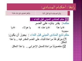 [
2
]
‫النداء‬ ‫قبل‬ ‫المبني‬ ‫المنادى‬ ‫حكم‬
:
‫حكم‬
‫ه‬
:
‫يقدر‬
‫بناؤه‬
‫على‬
‫الضم‬
.

‫يا‬
‫هذا‬

‫هذه‬ ‫يا‬

‫هؤالء‬ ‫يا‬

‫يا‬
‫سيبويه‬
‫حكم‬
‫النداء‬ ‫قبل‬ ‫المبني‬ ‫المنادى‬ ‫تابع‬
:
‫ي‬ ‫أن‬ ‫يجوز‬
‫كون‬
:
1
)
‫ا‬ً‫ع‬‫مرفو‬
‫فيه‬ ‫المقدر‬ ‫الضم‬ ‫على‬ ‫للبناء‬ ‫مراعاة‬
..
‫يا‬
‫هذا‬
ُ‫ل‬‫العاق‬
2
)
ً‫ب‬‫منصو‬
‫ا‬
‫اإلعرابي‬ ‫للمحل‬ ‫مراعاة‬
..
‫العاقل‬ ‫هذا‬ ‫يا‬
ِ‫و‬ْ‫ان‬َ‫و‬
َ
‫ل‬ْ‫ب‬َ‫ق‬‫وا‬َ‫ن‬َ‫ب‬‫ا‬َ‫م‬ َ‫ام‬َ‫ـم‬‫ـ‬‫ـ‬‫ـ‬ ِ
‫انض‬
‫ا‬ َ‫د‬َّ‫الن‬
َ‫ر‬ْ‫ج‬ُ‫ي‬
ْ
‫ول‬
ٍ‫ـاء‬‫ـ‬َ‫ن‬ِ‫ب‬ ْ‫ي‬ ِ‫ذ‬ ‫ى‬َ‫ـر‬‫ـ‬‫ـ‬ْ‫ـج‬‫ـ‬‫ـ‬ُ‫م‬
‫ا‬َ‫د‬ ِ‫د‬ُ‫ج‬
 