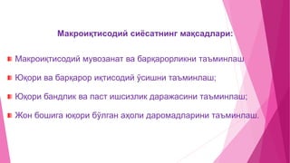Макроиқтисодий сиёсатнинг мақсадлари:
Макроиқтисодий мувозанат ва барқарорликни таъминлаш
Юқори ва барқарор иқтисодий ўсишни таъминлаш;
Юқори бандлик ва паст ишсизлик даражасини таъминлаш;
Жон бошига юқори бўлган аҳоли даромадларини таъминлаш.
 