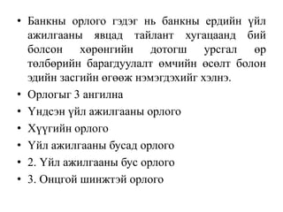 • Банкны орлого гэдэг нь банкны ердийн үйл
ажилгааны явцад тайлант хугацаанд бий
болсон хөрөнгийн дотогш урсгал өр
төлбөрийн барагдуулалт өмчийн өсөлт болон
эдийн засгийн өгөөж нэмэгдэхийг хэлнэ.
• Орлогыг 3 ангилна
• Үндсэн үйл ажилгааны орлого
• Хүүгийн орлого
• Үйл ажилгааны бусад орлого
• 2. Үйл ажилгааны бус орлого
• 3. Онцгой шинжтэй орлого
 