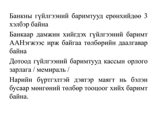 Банкны гүйлгээний баримтууд ерөнхийдөө 3
хэлбэр байна
Банкаар дамжин хийгдэх гүйлгээний баримт
ААНэгжээс ирж байгаа төлбөрийн даалгавар
байна
Дотоод гүйлгээний баримтууд кассын орлого
зарлага / мемираль /
Нарийн бүртгэлтэй дэвтэр маягт нь бэлэн
бусаар мөнгөний төлбөр тооцоог хийх баримт
байна.
 