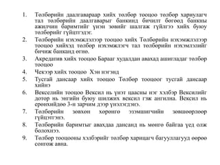 1. Төлбөрийн даалгавараар хийх төлбөр тооцоо төлбөр хариулагч
тал төлбөрийн даалгаварыг банкинд бичилт бөгөөд банкны
ажилчин баримтийг үнэн зөвийг шалгаж гүйлгээ хийх буюу
төлбөрийг гүйцтгэдэг.
2. Төлбөрийн нэхэмжлэлээр тооцоо хийх Төлбөрийн нэхэмжлэлээр
тооцоо хийхэд төлбөр нэхэмжлэгч тал төлбөрийн нэхэмлэлийг
бичиж банканд өгнө.
3. Акредатив хийх тооцоо Барааг худалдан авахад ашигладаг төлбөр
тооцоо
4. Чекээр хийх тооцоо Хэн нэгэнд
5. Тусгай дансаар хийх тооцоо Төлбөр тооцоог тусгай дансаар
хийнэ
6. Векселийн тооцоо Вексил нь үнэт цаасны нэг хэлбэр Вексилийг
дотор нь энгийн буюу шилжих вексил гэж ангилна. Вексил нь
ерөнхийдөө 3-н зарчим дээр үнэлэгдэнэ.
7. Төлбөрийн зөвхөн хөрөнгө эзэмшигчийн зөвшөөрлөөр
гүйцэтгэнэ.
8. Төлбөрийн баримтыг авахдаа дансанд нь мөнгө байгаа үед олж
болохнээ.
9. Төлбөр тооцооны хэлбэрийг төлбөр харицагч багууллагууд өөрөө
сонгож авна.
 