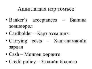 Ашиглагдах нэр томъёо
• Banker’s acceptances – Банкны
зөвшөөрөл
• Cardholder – Карт эзэмшигч
• Carrying costs – Хадгаламжийн
зардал
• Cash – Мөнгөн хөрөнгө
• Credit policy – Зээлийн бодлого
 