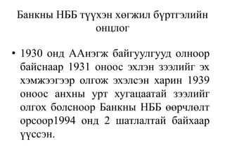 Банкны НББ түүхэн хөгжил бүртгэлийн
онцлог
• 1930 онд ААнэгж байгуулгууд олноор
байснаар 1931 оноос эхлэн зээлийг эх
хэмжээгээр олгож эхэлсэн харин 1939
оноос анхны урт хугацаатай зээлийг
олгох болсноор Банкны НББ өөрчлөлт
орсоор1994 онд 2 шатлалтай байхаар
үүссэн.
 
