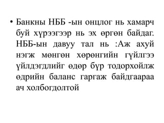 • Банкны НББ -ын онцлог нь хамарч
буй хүрээгээр нь эх өргөн байдаг.
НББ-ын давуу тал нь :Аж ахуй
нэгж мөнгөн хөрөнгийн гүйлгээ
үйлдэгдлийг өдөр бүр тодорхойлж
өдрийн баланс гаргаж байдгаараа
ач холбогдолтой
 