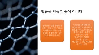 황금을 만들고 끝이 아니다
불완전한 것을 완전하게
바꾸는 힘을 가진, 일종의
만병통치약 같은 만능
물질을 추출해내는 것이
실제 실험의 목표다.
이 물질을 추출해내면,
이걸로 인간도 병이 낫고
불노불사하고, 비금속도
황금이 되고, 우주도
안정된다. 결국
황금변성은 실험의
결과물, 실험이
성공했다는 것을 확인할
수 있는 증거.
 