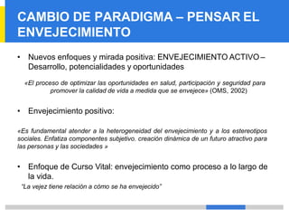 CAMBIO DE PARADIGMA – PENSAR EL
ENVEJECIMIENTO
• Nuevos enfoques y mirada positiva: ENVEJECIMIENTO ACTIVO –
Desarrollo, potencialidades y oportunidades
«El proceso de optimizar las oportunidades en salud, participación y seguridad para
promover la calidad de vida a medida que se envejece» (OMS, 2002)
• Envejecimiento positivo:
«Es fundamental atender a la heterogeneidad del envejecimiento y a los estereotipos
sociales. Enfatiza componentes subjetivo. creación dinámica de un futuro atractivo para
las personas y las sociedades »
• Enfoque de Curso Vital: envejecimiento como proceso a lo largo de
la vida.
“La vejez tiene relación a cómo se ha envejecido”
 
