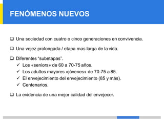 FENÓMENOS NUEVOS
❑ Una sociedad con cuatro o cinco generaciones en convivencia.
❑ Una vejez prolongada / etapa mas larga de la vida.
❑ Diferentes “subetapas”.
✓ Los «seniors» de 60 a 70-75 años.
✓ Los adultos mayores «jóvenes» de 70-75 a 85.
✓ El envejecimiento del envejecimiento (85 y más).
✓ Centenarios.
❑ La evidencia de una mejor calidad del envejecer.
 