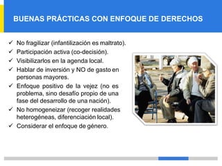 BUENAS PRÁCTICAS CON ENFOQUE DE DERECHOS
✓ No fragilizar (infantilización es maltrato).
✓ Participación activa (co-decisión).
✓ Visibilizarlos en la agenda local.
✓ Hablar de inversión y NO de gasto en
personas mayores.
✓ Enfoque positivo de la vejez (no es
problema, sino desafío propio de una
fase del desarrollo de una nación).
✓ No homogeneizar (recoger realidades
heterogéneas, diferenciación local).
✓ Considerar el enfoque de género.
 