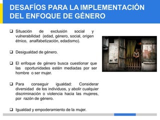 DESAFÍOS PARA LA IMPLEMENTACIÓN
DEL ENFOQUE DE GÉNERO
❑ Situación de exclusión social y
vulnerabilidad (edad, género, social, origen
étnico, analfabetización, edadismo).
❑ Desigualdad de género.
❑ El enfoque de género busca cuestionar que
las oportunidades estén mediadas por ser
hombre o ser mujer.
❑ Para conseguir igualdad: Considerar
diversidad de los individuos, y abolir cualquier
discriminación o violencia hacia las mujeres,
por razón de género.
❑ Igualdad y empoderamiento de la mujer.
 