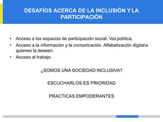 DESAFÍOS ACERCA DE LA INCLUSIÓN YLA
PARTICIPACIÓN
• Acceso a los espacios de participación social. Voz política.
• Acceso a la información y la comunicación. Alfabetización digitala
quienes la deseen.
• Acceso al trabajo.
¿SOMOS UNA SOCIEDAD INCLUSIVA?
ESCUCHARLOS ES PRIORIDAD
PRACTICAS EMPODERANTES
 