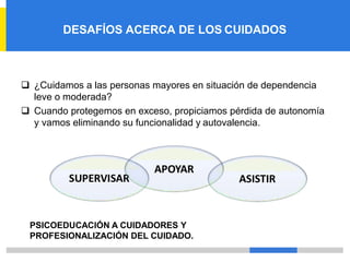 DESAFÍOS ACERCA DE LOS CUIDADOS
❑ ¿Cuidamos a las personas mayores en situación de dependencia
leve o moderada?
❑ Cuando protegemos en exceso, propiciamos pérdida de autonomía
y vamos eliminando su funcionalidad y autovalencia.
PSICOEDUCACIÓN A CUIDADORES Y
PROFESIONALIZACIÓN DEL CUIDADO.
 