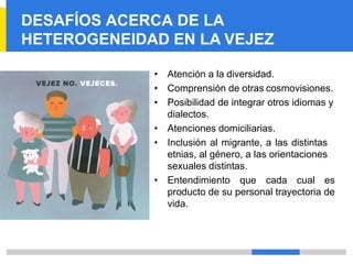 DESAFÍOS ACERCA DE LA
HETEROGENEIDAD EN LA VEJEZ
• Atención a la diversidad.
• Comprensión de otras cosmovisiones.
• Posibilidad de integrar otros idiomas y
dialectos.
• Atenciones domiciliarias.
• Inclusión al migrante, a las distintas
etnias, al género, a las orientaciones
sexuales distintas.
• Entendimiento que cada cual es
producto de su personal trayectoria de
vida.
 