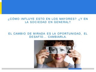 ¿CÓMO INFLUYE ESTO EN LOS MAY OR ES ? ¿Y EN
LA SOC IEDAD EN GENERAL?
EL CAMBIO DE MIRADA ES LA OPORTUN IDAD, EL
DESAFÍO … CAMBIARLA.
 