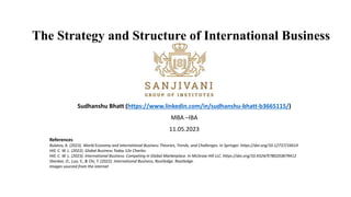 The Strategy and Structure of International Business
Sudhanshu Bhatt (https://www.linkedin.com/in/sudhanshu-bhatt-b3665115/)
MBA –IBA
11.05.2023
References
Bulatov, A. (2023). World Economy and International Business Theories, Trends, and Challenges. In Springer. https://doi.org/10.12737/16614
Hill, C. W. L. (2022). Global Business Today 12e Charles.
Hill, C. W. L. (2023). International Business: Competing in Global Marketplace. In McGraw Hill LLC. https://doi.org/10.4324/9780203879412
Shenkar, O., Luo, Y., & Chi, T. (2022). International Business, Routledge. Routledge.
Images sourced from the internet
 
